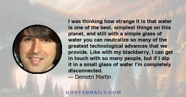 I was thinking how strange it is that water is one of the best, simplest things on this planet, and still with a simple glass of water you can neutralize so many of the greatest technological advances that we provide.