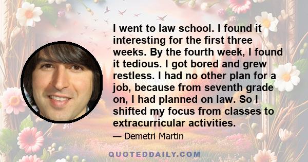 I went to law school. I found it interesting for the first three weeks. By the fourth week, I found it tedious. I got bored and grew restless. I had no other plan for a job, because from seventh grade on, I had planned