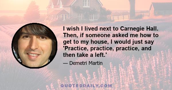 I wish I lived next to Carnegie Hall. Then, if someone asked me how to get to my house, I would just say 'Practice, practice, practice, and then take a left.'