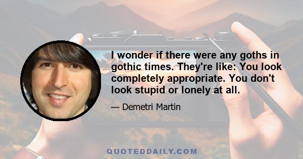 I wonder if there were any goths in gothic times. They're like: You look completely appropriate. You don't look stupid or lonely at all.