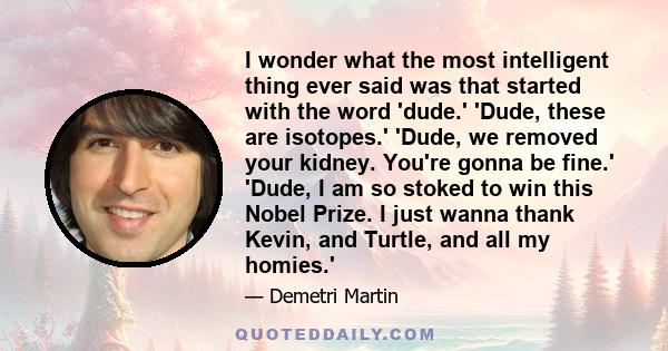 I wonder what the most intelligent thing ever said was that started with the word 'dude.' 'Dude, these are isotopes.' 'Dude, we removed your kidney. You're gonna be fine.' 'Dude, I am so stoked to win this Nobel Prize.