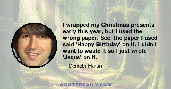 I wrapped my Christmas presents early this year, but I used the wrong paper. See, the paper I used said 'Happy Birthday' on it. I didn't want to waste it so I just wrote 'Jesus' on it.