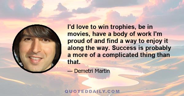 I'd love to win trophies, be in movies, have a body of work I'm proud of and find a way to enjoy it along the way. Success is probably a more of a complicated thing than that.