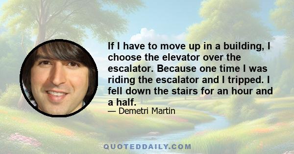 If I have to move up in a building, I choose the elevator over the escalator. Because one time I was riding the escalator and I tripped. I fell down the stairs for an hour and a half.