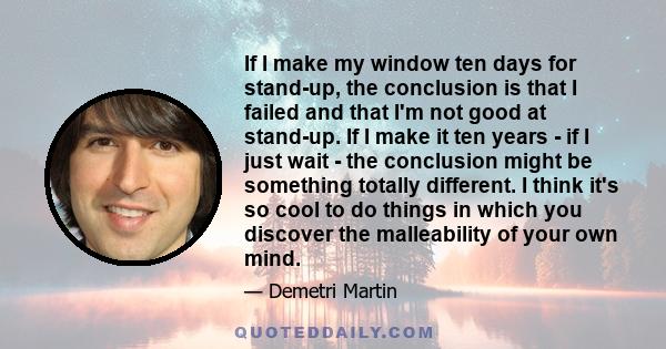 If I make my window ten days for stand-up, the conclusion is that I failed and that I'm not good at stand-up. If I make it ten years - if I just wait - the conclusion might be something totally different. I think it's