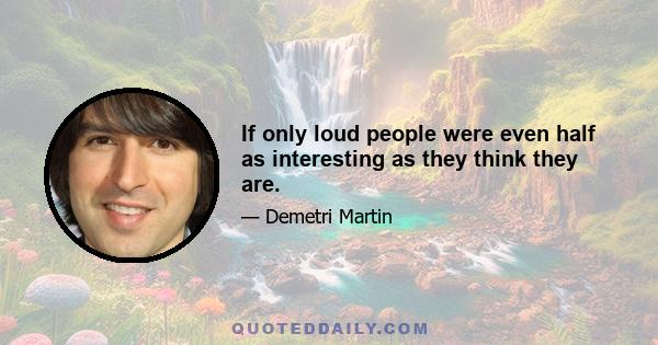 If only loud people were even half as interesting as they think they are.