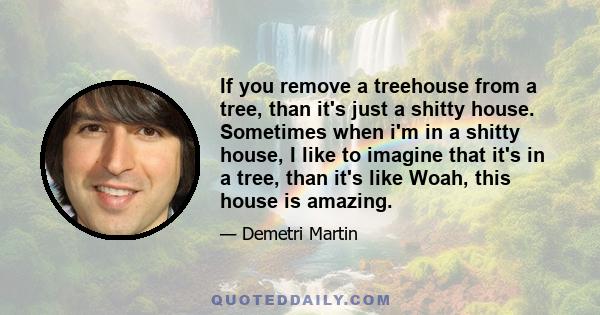 If you remove a treehouse from a tree, than it's just a shitty house. Sometimes when i'm in a shitty house, I like to imagine that it's in a tree, than it's like Woah, this house is amazing.