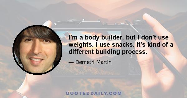 I'm a body builder, but I don't use weights. I use snacks. It's kind of a different building process.