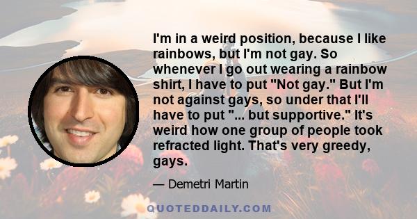 I'm in a weird position, because I like rainbows, but I'm not gay. So whenever I go out wearing a rainbow shirt, I have to put Not gay. But I'm not against gays, so under that I'll have to put ... but supportive. It's