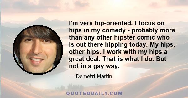 I'm very hip-oriented. I focus on hips in my comedy - probably more than any other hipster comic who is out there hipping today. My hips, other hips. I work with my hips a great deal. That is what I do. But not in a gay 