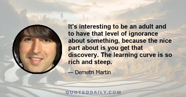 It's interesting to be an adult and to have that level of ignorance about something, because the nice part about is you get that discovery. The learning curve is so rich and steep.