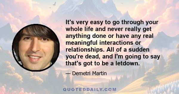 It's very easy to go through your whole life and never really get anything done or have any real meaningful interactions or relationships. All of a sudden you're dead, and I'm going to say that's got to be a letdown.