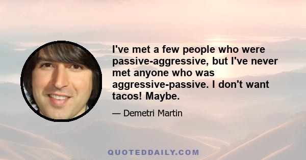 I've met a few people who were passive-aggressive, but I've never met anyone who was aggressive-passive. I don't want tacos! Maybe.