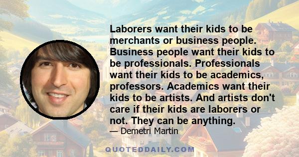 Laborers want their kids to be merchants or business people. Business people want their kids to be professionals. Professionals want their kids to be academics, professors. Academics want their kids to be artists. And