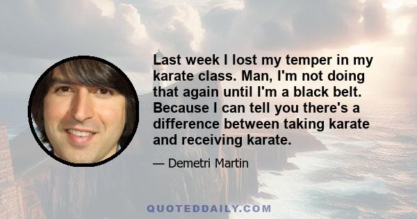 Last week I lost my temper in my karate class. Man, I'm not doing that again until I'm a black belt. Because I can tell you there's a difference between taking karate and receiving karate.