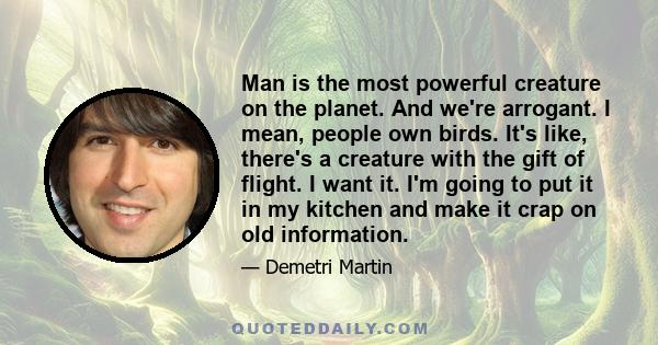 Man is the most powerful creature on the planet. And we're arrogant. I mean, people own birds. It's like, there's a creature with the gift of flight. I want it. I'm going to put it in my kitchen and make it crap on old