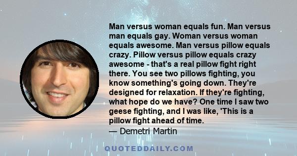 Man versus woman equals fun. Man versus man equals gay. Woman versus woman equals awesome. Man versus pillow equals crazy. Pillow versus pillow equals crazy awesome - that's a real pillow fight right there. You see two