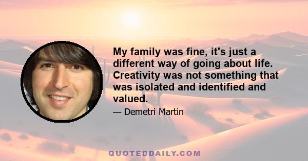 My family was fine, it's just a different way of going about life. Creativity was not something that was isolated and identified and valued.