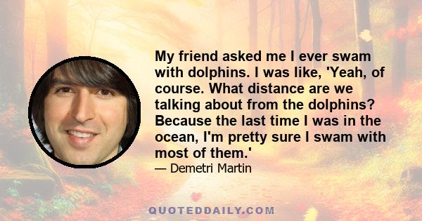 My friend asked me I ever swam with dolphins. I was like, 'Yeah, of course. What distance are we talking about from the dolphins? Because the last time I was in the ocean, I'm pretty sure I swam with most of them.'