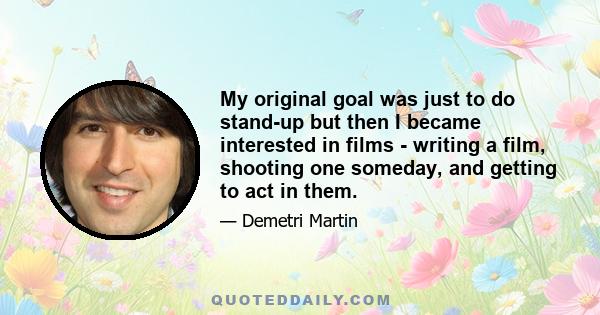 My original goal was just to do stand-up but then I became interested in films - writing a film, shooting one someday, and getting to act in them.