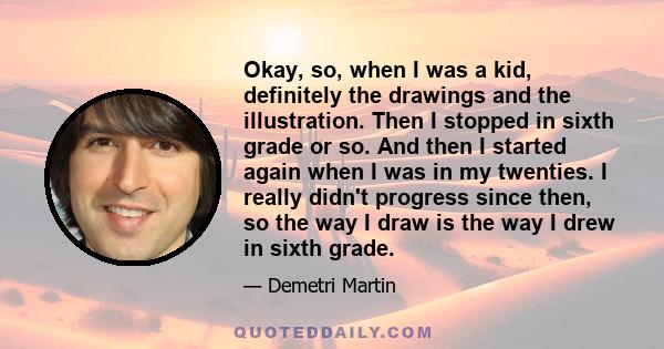 Okay, so, when I was a kid, definitely the drawings and the illustration. Then I stopped in sixth grade or so. And then I started again when I was in my twenties. I really didn't progress since then, so the way I draw