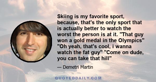 Skiing is my favorite sport, because, that's the only sport that is actually better to watch the worst the person is at it. That guy won a gold medal in the Olympics Oh yeah, that's cool, i wanna watch the fat guy Come