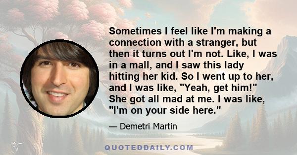 Sometimes I feel like I'm making a connection with a stranger, but then it turns out I'm not. Like, I was in a mall, and I saw this lady hitting her kid. So I went up to her, and I was like, Yeah, get him! She got all