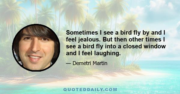 Sometimes I see a bird fly by and I feel jealous. But then other times I see a bird fly into a closed window and I feel laughing.