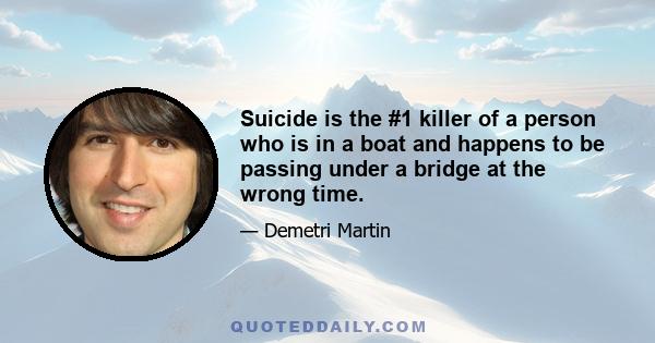 Suicide is the #1 killer of a person who is in a boat and happens to be passing under a bridge at the wrong time.