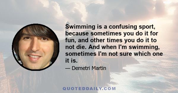 Swimming is a confusing sport, because sometimes you do it for fun, and other times you do it to not die. And when I'm swimming, sometimes I'm not sure which one it is.