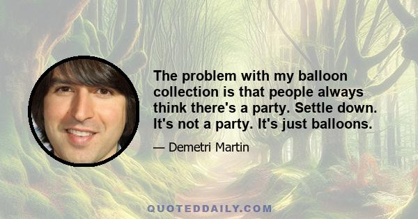 The problem with my balloon collection is that people always think there's a party. Settle down. It's not a party. It's just balloons.