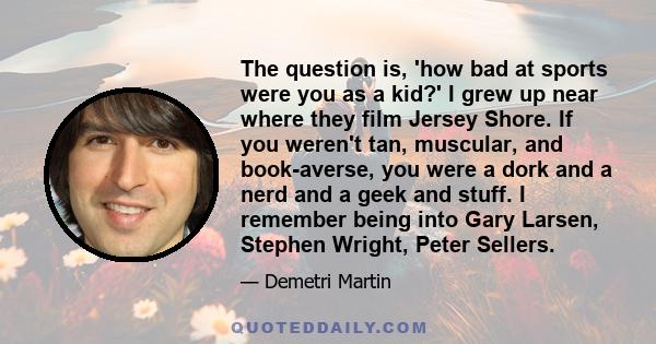 The question is, 'how bad at sports were you as a kid?' I grew up near where they film Jersey Shore. If you weren't tan, muscular, and book-averse, you were a dork and a nerd and a geek and stuff. I remember being into