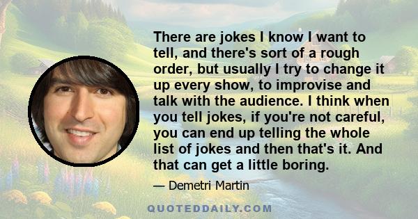 There are jokes I know I want to tell, and there's sort of a rough order, but usually I try to change it up every show, to improvise and talk with the audience. I think when you tell jokes, if you're not careful, you