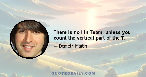 There is no I in Team, unless you count the vertical part of the T.