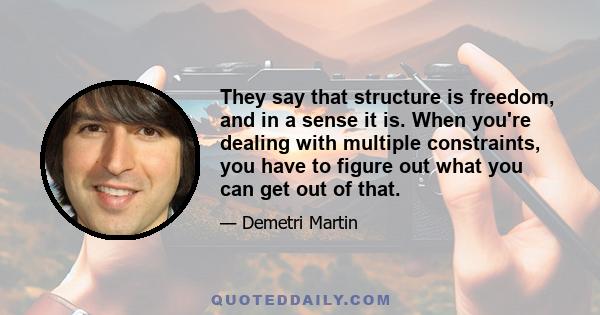 They say that structure is freedom, and in a sense it is. When you're dealing with multiple constraints, you have to figure out what you can get out of that.