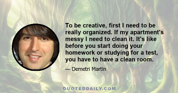 To be creative, first I need to be really organized. If my apartment's messy I need to clean it. It's like before you start doing your homework or studying for a test, you have to have a clean room.