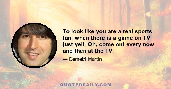 To look like you are a real sports fan, when there is a game on TV just yell, Oh, come on! every now and then at the TV.