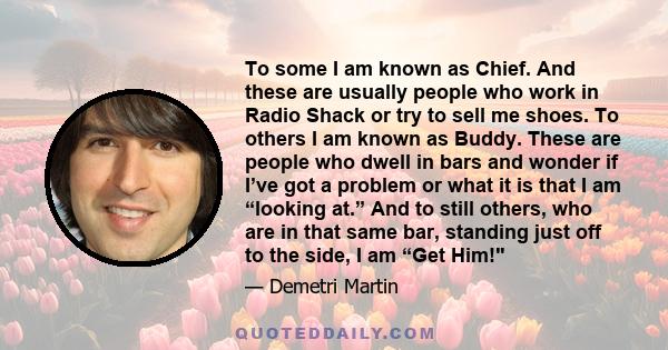 To some I am known as Chief. And these are usually people who work in Radio Shack or try to sell me shoes. To others I am known as Buddy. These are people who dwell in bars and wonder if I’ve got a problem or what it is 