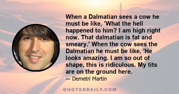 When a Dalmatian sees a cow he must be like, 'What the hell happened to him? I am high right now. That dalmatian is fat and smeary.' When the cow sees the Dalmatian he must be like, 'He looks amazing. I am so out of