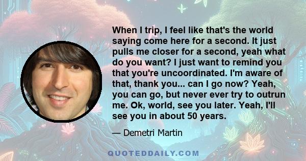 When I trip, I feel like that's the world saying come here for a second. It just pulls me closer for a second, yeah what do you want? I just want to remind you that you're uncoordinated. I'm aware of that, thank you...