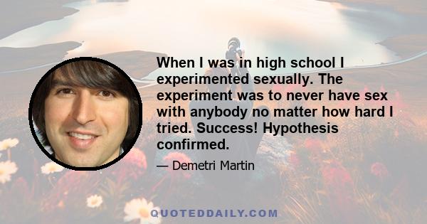 When I was in high school I experimented sexually. The experiment was to never have sex with anybody no matter how hard I tried. Success! Hypothesis confirmed.