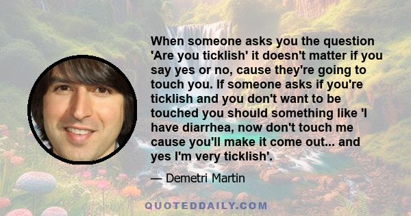 When someone asks you the question 'Are you ticklish' it doesn't matter if you say yes or no, cause they're going to touch you. If someone asks if you're ticklish and you don't want to be touched you should something