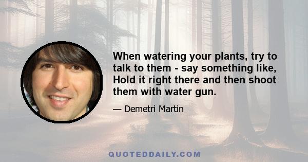 When watering your plants, try to talk to them - say something like, Hold it right there and then shoot them with water gun.