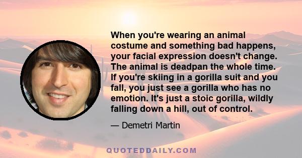 When you're wearing an animal costume and something bad happens, your facial expression doesn't change. The animal is deadpan the whole time. If you're skiing in a gorilla suit and you fall, you just see a gorilla who