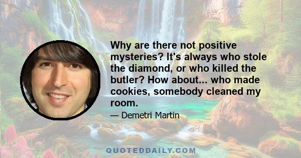 Why are there not positive mysteries? It's always who stole the diamond, or who killed the butler? How about... who made cookies, somebody cleaned my room.