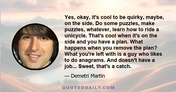 Yes, okay, it's cool to be quirky, maybe, on the side. Do some puzzles, make puzzles, whatever, learn how to ride a unicycle. That's cool when it's on the side and you have a plan. What happens when you remove the plan? 