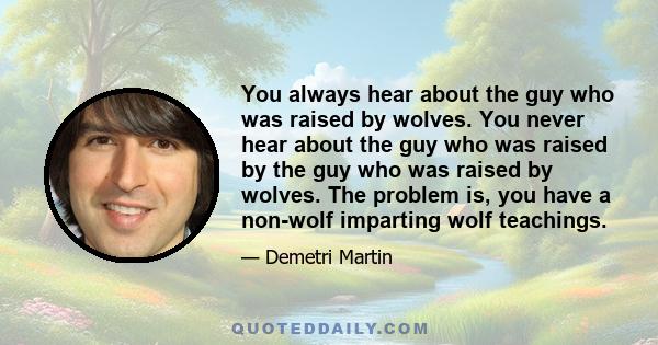 You always hear about the guy who was raised by wolves. You never hear about the guy who was raised by the guy who was raised by wolves. The problem is, you have a non-wolf imparting wolf teachings.