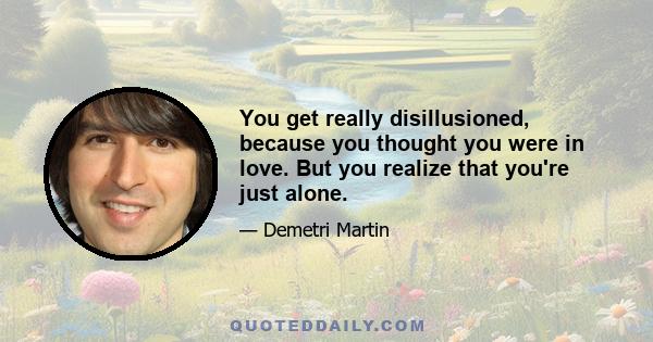 You get really disillusioned, because you thought you were in love. But you realize that you're just alone.