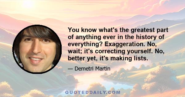 You know what's the greatest part of anything ever in the history of everything? Exaggeration. No, wait; it's correcting yourself. No, better yet, it's making lists.