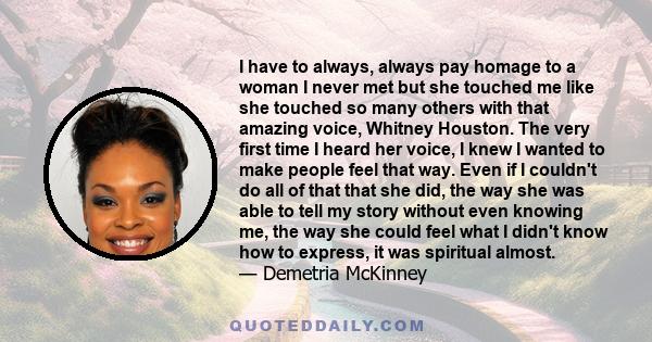 I have to always, always pay homage to a woman I never met but she touched me like she touched so many others with that amazing voice, Whitney Houston. The very first time I heard her voice, I knew I wanted to make